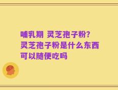 哺乳期 灵芝孢子粉？灵芝孢子粉是什么东西可以随便吃吗