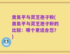 奥氮平与灵芝孢子粉(奥氮平与灵芝孢子粉的比较：哪个更适合您？)