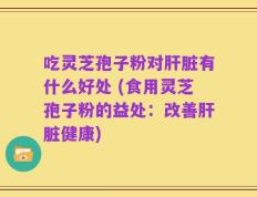 吃灵芝孢子粉对肝脏有什么好处 (食用灵芝孢子粉的益处：改善肝脏健康)