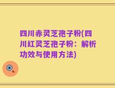 四川赤灵芝孢子粉(四川红灵芝孢子粉：解析功效与使用方法)
