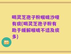 喝灵芝孢子粉喉咙沙哑有痰(喝灵芝孢子粉有助于缓解喉咙不适及痰多)