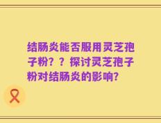 结肠炎能否服用灵芝孢子粉？？探讨灵芝孢子粉对结肠炎的影响？