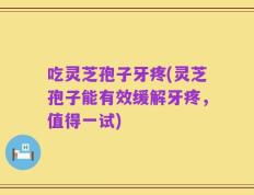 吃灵芝孢子牙疼(灵芝孢子能有效缓解牙疼，值得一试)