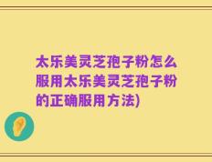 太乐美灵芝孢子粉怎么服用太乐美灵芝孢子粉的正确服用方法)