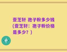壹芝轩 孢子粉多少钱(壹芝轩：孢子粉价格是多少？)