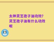 太神灵芝孢子油功效？灵芝孢子油有什么功效呢