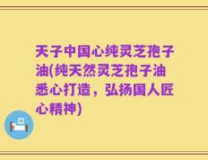 天子中国心纯灵芝孢子油(纯天然灵芝孢子油悉心打造，弘扬国人匠心精神)