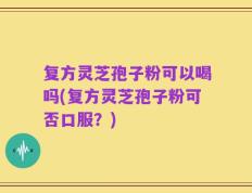 复方灵芝孢子粉可以喝吗(复方灵芝孢子粉可否口服？)
