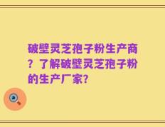 破壁灵芝孢子粉生产商？了解破壁灵芝孢子粉的生产厂家？