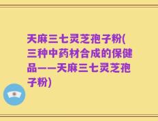 天麻三七灵芝孢子粉(三种中药材合成的保健品——天麻三七灵芝孢子粉)