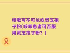 咳嗽可不可以吃灵芝孢子粉(咳嗽患者可否服用灵芝孢子粉？)