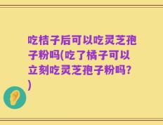 吃桔子后可以吃灵芝孢子粉吗(吃了橘子可以立刻吃灵芝孢子粉吗？)