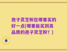 孢子灵芝粉在哪里买的好一点(哪里能买到高品质的孢子灵芝粉？)