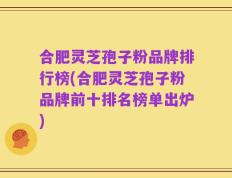 合肥灵芝孢子粉品牌排行榜(合肥灵芝孢子粉品牌前十排名榜单出炉)