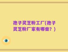 孢子灵芝粉工厂(孢子灵芝粉厂家有哪些？)
