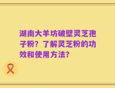 湖南大羊坊破壁灵芝孢子粉？了解灵芝粉的功效和使用方法？