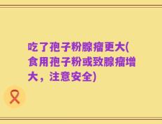 吃了孢子粉腺瘤更大(食用孢子粉或致腺瘤增大，注意安全)