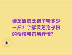 诺芝康灵芝孢子粉多少一斤？了解灵芝孢子粉的价格和市场行情？