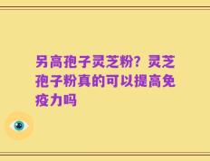 另高孢子灵芝粉？灵芝孢子粉真的可以提高免疫力吗
