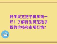 野生灵芝孢子粉多钱一斤？了解野生灵芝孢子粉的价格和市场行情？