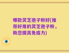 哪款灵芝孢子粉好(推荐好用的灵芝孢子粉，助您提高免疫力)