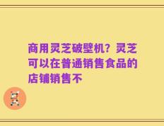 商用灵芝破壁机？灵芝可以在普通销售食品的店铺销售不