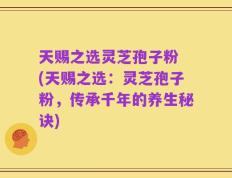 天赐之选灵芝孢子粉 (天赐之选：灵芝孢子粉，传承千年的养生秘诀)