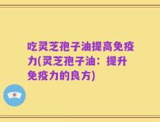 吃灵芝孢子油提高免疫力(灵芝孢子油：提升免疫力的良方)