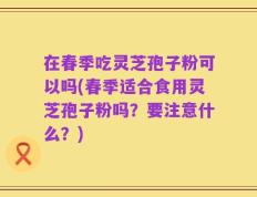 在春季吃灵芝孢子粉可以吗(春季适合食用灵芝孢子粉吗？要注意什么？)