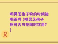 喝灵芝孢子粉的时候能喝茶吗 (喝灵芝孢子粉可否与茶同时饮用？)
