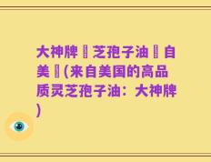 大神牌靈芝孢子油產自美國(来自美国的高品质灵芝孢子油：大神牌)