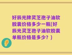 好辰光牌灵芝孢子油软胶囊价格多少一瓶(好辰光灵芝孢子油软胶囊单瓶价格是多少？)