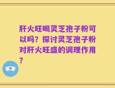 肝火旺喝灵芝孢子粉可以吗？探讨灵芝孢子粉对肝火旺盛的调理作用？