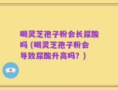 喝灵芝孢子粉会长尿酸吗 (喝灵芝孢子粉会导致尿酸升高吗？)