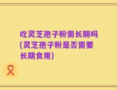 吃灵芝孢子粉需长期吗(灵芝孢子粉是否需要长期食用)