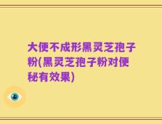 大便不成形黑灵芝孢子粉(黑灵芝孢子粉对便秘有效果)