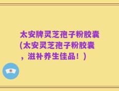 太安牌灵芝孢子粉胶囊(太安灵芝孢子粉胶囊，滋补养生佳品！)