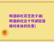 喝酒前吃灵芝孢子油(喝酒前吃这个可减轻酒精对身体的伤害)