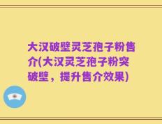 大汉破壁灵芝孢子粉售介(大汉灵芝孢子粉突破壁，提升售介效果)