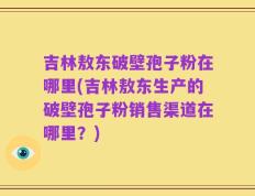 吉林敖东破壁孢子粉在哪里(吉林敖东生产的破壁孢子粉销售渠道在哪里？)