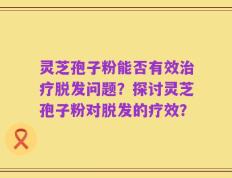 灵芝孢子粉能否有效治疗脱发问题？探讨灵芝孢子粉对脱发的疗效？