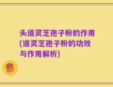 头道灵芝孢子粉的作用(道灵芝孢子粉的功效与作用解析)