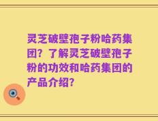 灵芝破壁孢子粉哈药集团？了解灵芝破壁孢子粉的功效和哈药集团的产品介绍？