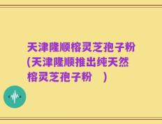 天津隆顺榕灵芝孢子粉(天津隆顺推出纯天然榕灵芝孢子粉　)