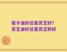 孢子油好还是灵芝好？灵芝油好还是灵芝粉好