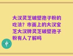 大汉灵芝破壁孢子粉的吃法？市面上的大汉宝芝大汉牌灵芝破壁孢子粉有人了解吗