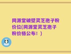 同源堂破壁灵芝孢子粉价位(同源堂灵芝孢子粉价格公布！)