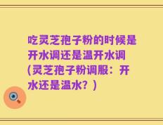 吃灵芝孢子粉的时候是开水调还是温开水调 (灵芝孢子粉调服：开水还是温水？)