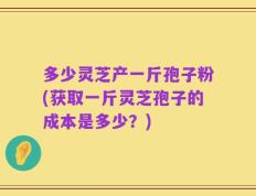 多少灵芝产一斤孢子粉(获取一斤灵芝孢子的成本是多少？)