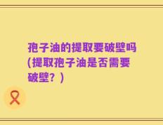 孢子油的提取要破壁吗(提取孢子油是否需要破壁？)